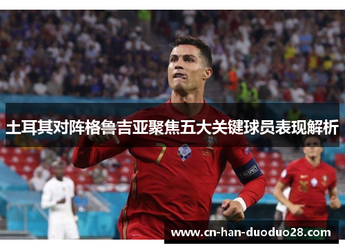 土耳其对阵格鲁吉亚聚焦五大关键球员表现解析 土耳其对阵格鲁吉亚聚焦五大关键球员表现解析