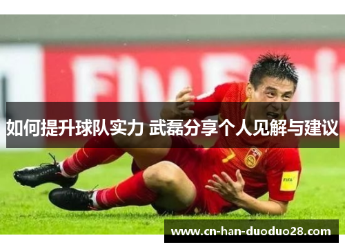 如何提升球队实力 武磊分享个人见解与建议
