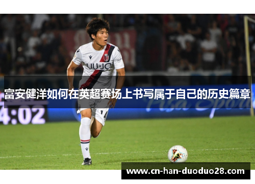 富安健洋如何在英超赛场上书写属于自己的历史篇章 富安健洋如何在英超赛场上书写属于自己的历史篇章