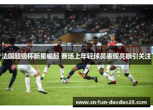 法国超级杯新星崛起 赛场上年轻球员表现亮眼引关注