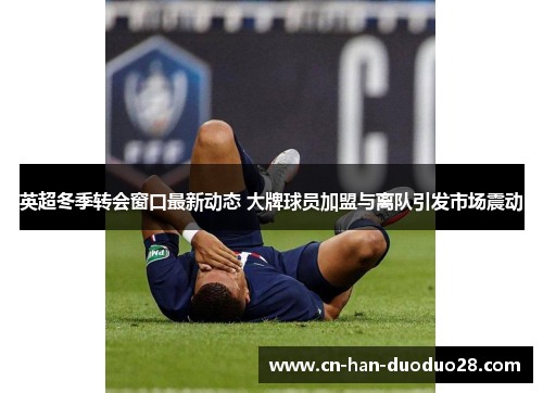 英超冬季转会窗口最新动态 大牌球员加盟与离队引发市场震动