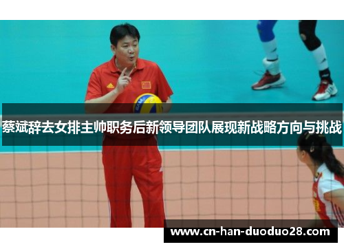 蔡斌辞去女排主帅职务后新领导团队展现新战略方向与挑战
