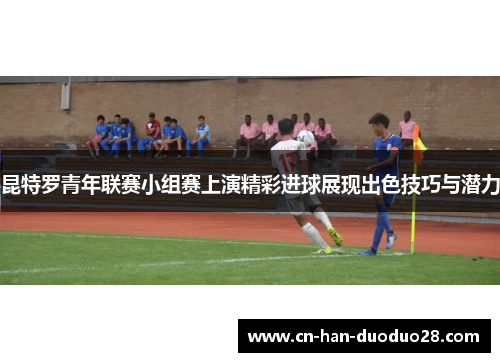 昆特罗青年联赛小组赛上演精彩进球展现出色技巧与潜力