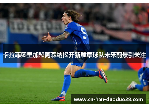 卡拉菲奥里加盟阿森纳揭开新篇章球队未来前景引关注