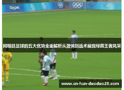 阿根廷足球的五大优势全面解析从激情到战术展现绿茵王者风采